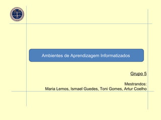 Ambientes de Aprendizagem Informatizados   Grupo 5 Mestrandos: Maria Lemos, Ismael Guedes, Toni Gomes, Artur Coelho 