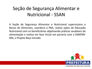 Seção de Segurança Alimentar e
         Nutricional - SSAN
A Seção de Segurança Alimentar e Nutricional supervisiona o
Banco de Alimentos, coordena o PAA, realiza ações de Educação
Nutricional com os beneficiários objetivando práticas saudáveis de
alimentação e realiza em fase inicial em parceria com a EMATER-
MG, o Projeto Roça Variada.
 