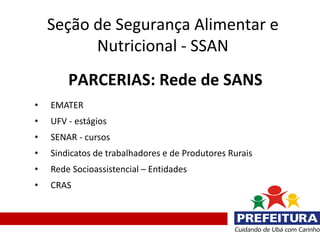 Seção de Segurança Alimentar e
          Nutricional - SSAN
        PARCERIAS: Rede de SANS
•   EMATER
•   UFV - estágios
•   SENAR - cursos
•   Sindicatos de trabalhadores e de Produtores Rurais
•   Rede Socioassistencial – Entidades
•   CRAS
 