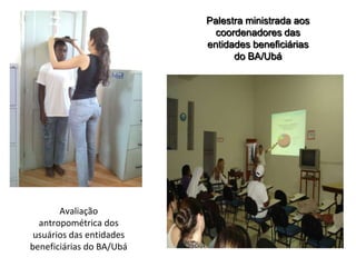 Palestra ministrada aos
                            coordenadores das
                          entidades beneficiárias
                                do BA/Ubá




       Avaliação
  antropométrica dos
 usuários das entidades
beneficiárias do BA/Ubá
 