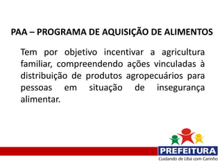PAA – PROGRAMA DE AQUISIÇÃO DE ALIMENTOS

 Tem por objetivo incentivar a agricultura
 familiar, compreendendo ações vinculadas à
 distribuição de produtos agropecuários para
 pessoas em situação de insegurança
 alimentar.
 