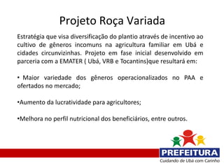 Projeto Roça Variada
Estratégia que visa diversificação do plantio através de incentivo ao
cultivo de gêneros incomuns na agricultura familiar em Ubá e
cidades circunvizinhas. Projeto em fase inicial desenvolvido em
parceria com a EMATER ( Ubá, VRB e Tocantins)que resultará em:

• Maior variedade dos gêneros operacionalizados no PAA e
ofertados no mercado;

•Aumento da lucratividade para agricultores;

•Melhora no perfil nutricional dos beneficiários, entre outros.
 