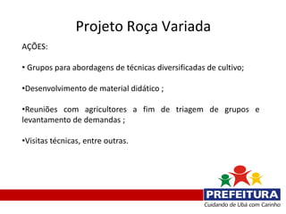 Projeto Roça Variada
AÇÕES:

• Grupos para abordagens de técnicas diversificadas de cultivo;

•Desenvolvimento de material didático ;

•Reuniões com agricultores a fim de triagem de grupos e
levantamento de demandas ;

•Visitas técnicas, entre outras.
 