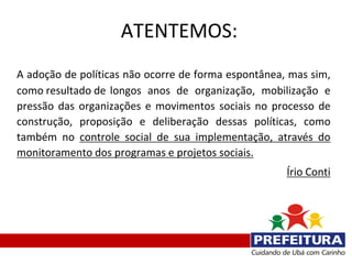 ATENTEMOS:
A adoção de políticas não ocorre de forma espontânea, mas sim,
como resultado de longos anos de organização, mobilização e
pressão das organizações e movimentos sociais no processo de
construção, proposição e deliberação dessas políticas, como
também no controle social de sua implementação, através do
monitoramento dos programas e projetos sociais.
                                                     Írio Conti
 