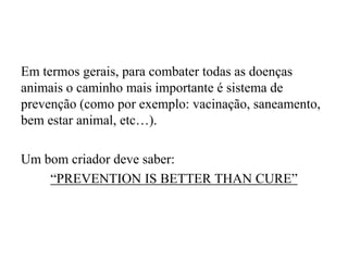Em termos gerais, para combater todas as doenças
animais o caminho mais importante é sistema de
prevenção (como por exemplo: vacinação, saneamento,
bem estar animal, etc…).
Um bom criador deve saber:
“PREVENTION IS BETTER THAN CURE”

 