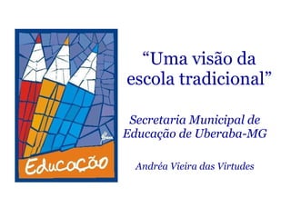 “ Uma visão da escola tradicional” Secretaria Municipal de Educação de Uberaba-MG Andréa Vieira das Virtudes 