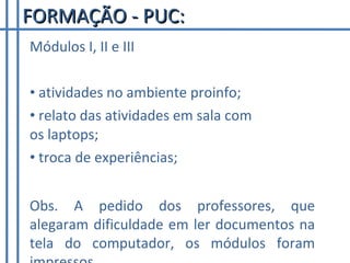 Módulos I, II e III atividades no ambiente proinfo; relato das atividades em sala com os laptops; troca de experiências; FORMAÇÃO - PUC: Obs. A pedido dos professores, que alegaram dificuldade em ler documentos na tela do computador, os módulos foram impressos. 