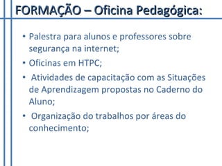 FORMAÇÃO – Oficina Pedagógica: Palestra para alunos e professores sobre segurança na internet;  Oficinas em HTPC; Atividades de capacitação com as Situações de Aprendizagem propostas no Caderno do Aluno; Organização do trabalhos por áreas do conhecimento; 