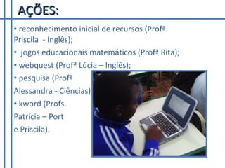 AÇÕES: reconhecimento inicial de recursos (Profª Priscila  - Inglês); jogos educacionais matemáticos (Profª Rita); webquest (Profª Lúcia – Inglês); pesquisa (Profª  Alessandra - Ciências); kword (Profs.  Patrícia – Port  e Priscila). 