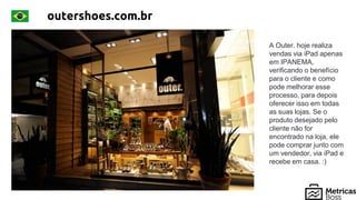 outershoes.com.br
A Outer. hoje realiza
vendas via iPad apenas
em IPANEMA,
verificando o benefício
para o cliente e como
pode melhorar esse
processo, para depois
oferecer isso em todas
as suas lojas. Se o
produto desejado pelo
cliente não for
encontrado na loja, ele
pode comprar junto com
um vendedor, via iPad e
recebe em casa. :)
 