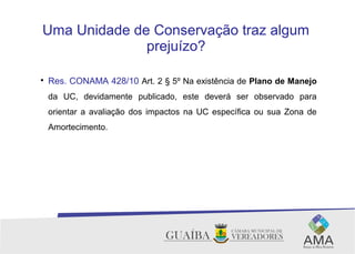 Uma Unidade de Conservação traz algum
prejuízo?

Res. CONAMA 428/10 Art. 2 § 5º Na existência de Plano de Manejo
da UC, devidamente publicado, este deverá ser observado para
orientar a avaliação dos impactos na UC específica ou sua Zona de
Amortecimento.
 
