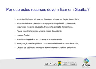 Por que estes recursos devem ficar em Guaíba?
• Impactos históricos + impactos das obras + impactos da planta ampliada;
• Impactos indiretos: pressão nos equipamentos públicos como saúde,
segurança, moradia, educação, transporte, geração de resíduos...
• Planta industrial em meio urbano, riscos de acidente;
• Licença Social;
• Investimento público em obras de adequação viária;
• Incorporação de vias públicas com relevância histórica, cultural e social;
• Criação da Secretaria Municipal de Orçamento e Grandes Empresas.
 