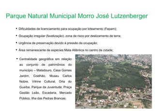 Parque Natural Municipal Morro José Lutzenberger
 Dificuldades de licenciamento para ocupação por loteamento (Fepam);
 Ocupação irregular (favelização), zona de risco por deslizamento de terra;
 Urgência de preservação devido à pressão da ocupação;
 Área remanescente de espécies Mata Atlântica no centro da cidade;
 Centralidade geográfica em relação
ao conjunto de patrimônios do
município – Matadouro, Casa Gomes
Jardim, Coelhão, Museu Carlos
Nobre, Vitrine Cultural, Orla do
Guaíba, Parque da Juventude, Praça
Gastão Leão, Escadaria, Mercado
Público, Ilha das Pedras Brancas;
 