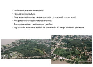  Proximidade do terminal hidroviário;
 Potencial turístico/cultural;
 Geração de renda através da potencialização do turismo (Economia limpa);
 Área para educação sócio/histórico/ambiental;
 Área para pesquisa e monitoramento científico;
 Regulação de microclima, melhora da qualidade do ar, refúgio e alimento para fauna.
 