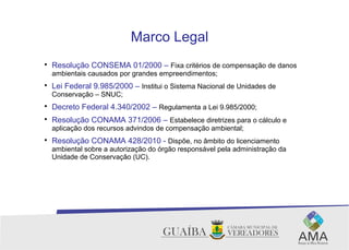 Marco Legal

Resolução CONSEMA 01/2000 – Fixa critérios de compensação de danos
ambientais causados por grandes empreendimentos;

Lei Federal 9.985/2000 – Institui o Sistema Nacional de Unidades de
Conservação – SNUC;

Decreto Federal 4.340/2002 – Regulamenta a Lei 9.985/2000;

Resolução CONAMA 371/2006 – Estabelece diretrizes para o cálculo e
aplicação dos recursos advindos de compensação ambiental;

Resolução CONAMA 428/2010 - Dispõe, no âmbito do licenciamento
ambiental sobre a autorização do órgão responsável pela administração da
Unidade de Conservação (UC).
 