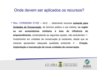 Onde devem ser aplicados os recursos?

Res. CONSEMA 01/00 – Art.5 … destinando recursos somente para
Unidades de Conservação, de domínio público e uso indireto, na região
ou em ecossistemas similares à área de influência do
empreendimento, contemplando as seguintes opções, não excludentes: I -
Investimento em unidades de conservação já existentes, desde que as
mesmas apresentem adequada qualidade ambiental. II - Criação,
implantação e manutenção de novas unidades de conservação.
 