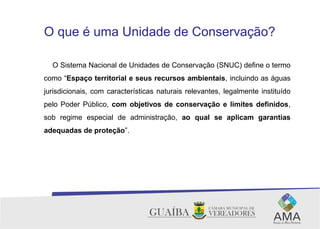 O que é uma Unidade de Conservação?
O Sistema Nacional de Unidades de Conservação (SNUC) define o termo
como “Espaço territorial e seus recursos ambientais, incluindo as águas
jurisdicionais, com características naturais relevantes, legalmente instituído
pelo Poder Público, com objetivos de conservação e limites definidos,
sob regime especial de administração, ao qual se aplicam garantias
adequadas de proteção”.
.
 
