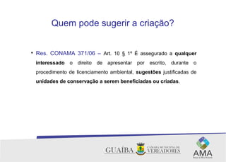 Quem pode sugerir a criação?

Res. CONAMA 371/06 – Art. 10 § 1º É assegurado a qualquer
interessado o direito de apresentar por escrito, durante o
procedimento de licenciamento ambiental, sugestões justificadas de
unidades de conservação a serem beneficiadas ou criadas.
 