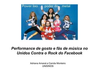 Performance de gosto e fãs de música no
   Unidos Contra o Rock do Facebook

         Adriana Amaral e Camila Monteiro
                   UNISINOS
 