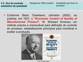 • Conforme Slack; Chambers; Johnston (2002), ao
publicar, em 1931, o "Economic Control of Quality of
Manufactured Product", W. Shewart forneceu um
método preciso e mensurável para definição do controle
do processo, estabelecendo princípios para monitorar e
avaliar a produção.
3.3 - Era do controle
estatístico da qualidade
Década de 1930 (a partir) Qualidade com foco no
processo
Fonte: Google images
 