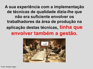 A sua experiência com a implementação
de técnicas de qualidade dizia-lhe que
não era suficiente envolver os
trabalhadores da área de produção na
aplicação destas técnicas, tinha que
envolver também a gestão.
Fonte: Google images
 