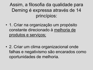 Assim, a filosofia da qualidade para
Deming é expressa através de 14
princípios:
• 1. Criar na organização um propósito
constante direcionado à melhoria de
produtos e serviços;
• 2. Criar um clima organizacional onde
falhas e negativismo são encarados como
oportunidades de melhoria.
 