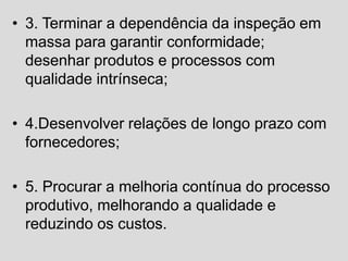 • 3. Terminar a dependência da inspeção em
massa para garantir conformidade;
desenhar produtos e processos com
qualidade intrínseca;
• 4.Desenvolver relações de longo prazo com
fornecedores;
• 5. Procurar a melhoria contínua do processo
produtivo, melhorando a qualidade e
reduzindo os custos.
 