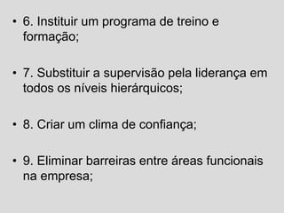 • 6. Instituir um programa de treino e
formação;
• 7. Substituir a supervisão pela liderança em
todos os níveis hierárquicos;
• 8. Criar um clima de confiança;
• 9. Eliminar barreiras entre áreas funcionais
na empresa;
 