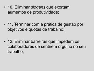 • 10. Eliminar slogans que exortam
aumentos de produtividade;
• 11. Terminar com a prática de gestão por
objetivos e quotas de trabalho;
• 12. Eliminar barreiras que impedem os
colaboradores de sentirem orgulho no seu
trabalho;
 