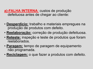 a)-FALHA INTERNA: custos de produção
defeituosa antes de chegar ao cliente:
• Desperdício: trabalho e materiais empregues na
produção de produtos com defeito.
• Reelaboração: correção de produção defeituosa.
• Reteste: inspeção e teste de produtos que foram
reelaborados.
• Paragem: tempo de paragem de equipamento
não programada.
• Reciclagem: o que fazer a produtos com defeito.
 