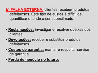 b) FALHA EXTERNA: clientes recebem produtos
defeituosos. Este tipo de custos é difícil de
quantificar e tende a ser subestimado:
• Reclamações: investigar e resolver queixas dos
clientes.
• Devoluções: receber e substituir produtos
defeituosos.
• Custos de garantia: manter e respeitar serviço
de garantia.
• Perda de negócio no futuro.
 