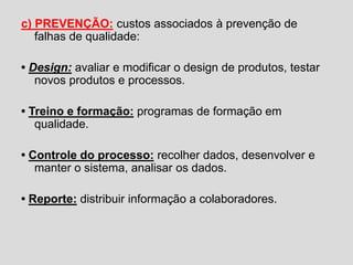 c) PREVENÇÃO: custos associados à prevenção de
falhas de qualidade:
• Design: avaliar e modificar o design de produtos, testar
novos produtos e processos.
• Treino e formação: programas de formação em
qualidade.
• Controle do processo: recolher dados, desenvolver e
manter o sistema, analisar os dados.
• Reporte: distribuir informação a colaboradores.
 