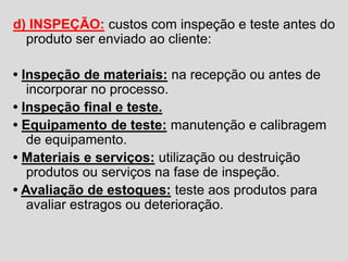 d) INSPEÇÃO: custos com inspeção e teste antes do
produto ser enviado ao cliente:
• Inspeção de materiais: na recepção ou antes de
incorporar no processo.
• Inspeção final e teste.
• Equipamento de teste: manutenção e calibragem
de equipamento.
• Materiais e serviços: utilização ou destruição
produtos ou serviços na fase de inspeção.
• Avaliação de estoques: teste aos produtos para
avaliar estragos ou deterioração.
 