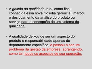 • A gestão da qualidade total, como ficou
conhecida essa nova filosofia gerencial, marcou
o deslocamento da análise do produto ou
serviço para a concepção de um sistema da
qualidade.
• A qualidade deixou de ser um aspecto do
produto e responsabilidade apenas de
departamento específico, e passou a ser um
problema da gestão da empresa, abrangendo,
como tal, todos os aspectos de sua operação.
 