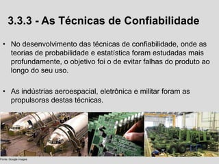 3.3.3 - As Técnicas de Confiabilidade
• No desenvolvimento das técnicas de confiabilidade, onde as
teorias de probabilidade e estatística foram estudadas mais
profundamente, o objetivo foi o de evitar falhas do produto ao
longo do seu uso.
• As indústrias aeroespacial, eletrônica e militar foram as
propulsoras destas técnicas.
Fonte: Google images
 