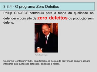 Phillip CROSBY contribuiu para a teoria da qualidade ao
defender o conceito de zero defeitos ou produção sem
defeito.
Fonte: Google images
Conforme Contador (1998), para Crosby os custos de prevenção sempre seriam
inferiores aos custos de detecção, correção e falhas.
3.3.4 - O programa Zero Defeitos
 