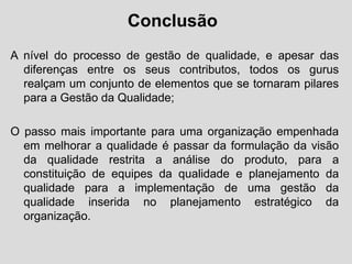 Conclusão
A nível do processo de gestão de qualidade, e apesar das
diferenças entre os seus contributos, todos os gurus
realçam um conjunto de elementos que se tornaram pilares
para a Gestão da Qualidade;
O passo mais importante para uma organização empenhada
em melhorar a qualidade é passar da formulação da visão
da qualidade restrita a análise do produto, para a
constituição de equipes da qualidade e planejamento da
qualidade para a implementação de uma gestão da
qualidade inserida no planejamento estratégico da
organização.
 