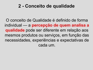 2 - Conceito de qualidade
O conceito de Qualidade é definido de forma
individual — a percepção de quem analisa a
qualidade pode ser diferente em relação aos
mesmos produtos ou serviços, em função das
necessidades, experiências e expectativas de
cada um.
 