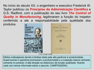 No início do século XX, o engenheiro e executivo Frederick W.
Taylor publicou os Princípios da Administração Científica e
G.S. Radford, com a publicação do seu livro The Control of
Quality in Manufacturing, legitimaram a função do inspetor
conferindo a ele a responsabilidade pela qualidade dos
produtos.
Efeitos indesejáveis devido à ênfase dada pela alta gerência à produtividade.
Supervisores e operários priorizaram a produtividade e a inspeção estava centrada
somente no produto. A alta direção se distanciou da função qualidade, ficando
cada vez menos informada sobre o assunto. CAMPOS(2004).
Fonte: Google images
 