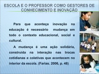 Para que aconteça inovação na educação é necessário  mudança em todo o contexto educacional, social e cultural. A mudança é uma ação solidária, construída na interação nas trocas cotidianas e coletivas que acontecem no interior da escola. (Farias. 2006, p. 48)  