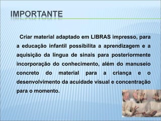 Criar material adaptado em LIBRAS impresso, para a educação infantil possibilita a aprendizagem e a aquisição da língua de sinais para posteriormente incorporação do conhecimento, além do manuseio concreto do material para a criança e o desenvolvimento da acuidade visual e concentração para o momento.  