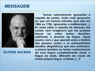 "Somos notavelmente ignorantes a respeito da surdez, muito mais ignorantes do que um homem instruído teria sido em 1886 ou 1786. Ignorantes e indiferentes(...). Eu nada sabia a respeito da situação dos surdos, nem imaginava que ela pudesse lançar luz sobre tantos domínios, sobretudo o domínio da língua. Fiquei pasmo com o que aprendi sobre a história das pessoas surdas e os extraordinários desafios (lingüísticos) que elas enfrentam, e pasmo também ao tomar conhecimento de uma língua completamente visual, a língua de sinais, diferente em modo de minha própria língua, a falada. (...)" OLIVER SACKES MENSAGEM 