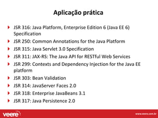Aplicação prática

JSR 316: Java Platform, Enterprise Edition 6 (Java EE 6)
Specification
JSR 250: Common Annotations for the Java Platform
JSR 315: Java Servlet 3.0 Specification
JSR 311: JAX-RS: The Java API for RESTful Web Services
JSR 299: Contexts and Dependency Injection for the Java EE
platform
JSR 303: Bean Validation
JSR 314: JavaServer Faces 2.0
JSR 318: Enterprise JavaBeans 3.1
JSR 317: Java Persistence 2.0

                                                       www.veere.com.br
 