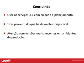 Concluindo

Usar os serviços JEE com cuidado e planejamento.

Tirar proveito do que há de melhor disponível.

Atenção com versões muito recentes em ambientes
de produção.




                                                 www.veere.com.br
 