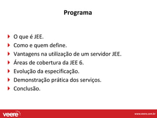 Programa


O que é JEE.
Como e quem define.
Vantagens na utilização de um servidor JEE.
Áreas de cobertura da JEE 6.
Evolução da especificação.
Demonstração prática dos serviços.
Conclusão.


                                              www.veere.com.br
 