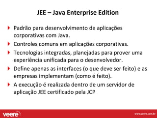 JEE – Java Enterprise Edition

Padrão para desenvolvimento de aplicações
corporativas com Java.
Controles comuns em aplicações corporativas.
Tecnologias integradas, planejadas para prover uma
experiência unificada para o desenvolvedor.
Define apenas as interfaces (o que deve ser feito) e as
empresas implementam (como é feito).
A execução é realizada dentro de um servidor de
aplicação JEE certificado pela JCP


                                                 www.veere.com.br
 
