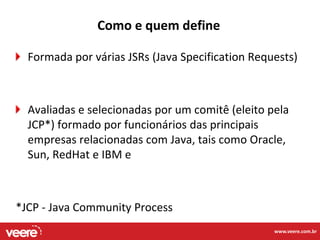 Como e quem define

  Formada por várias JSRs (Java Specification Requests)



  Avaliadas e selecionadas por um comitê (eleito pela
  JCP*) formado por funcionários das principais
  empresas relacionadas com Java, tais como Oracle,
  Sun, RedHat e IBM e



*JCP - Java Community Process
                                                  www.veere.com.br
 