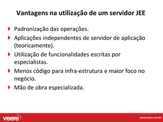 Vantagens na utilização de um servidor JEE

Padronização das operações.
Aplicações independentes de servidor de aplicação
(teoricamente).
Utilização de funcionalidades escritas por
especialistas.
Menos código para infra-estrutura e maior foco no
negócio.
Mão de obra especializada.



                                              www.veere.com.br
 