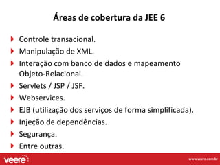 Áreas de cobertura da JEE 6

Controle transacional.
Manipulação de XML.
Interação com banco de dados e mapeamento
Objeto-Relacional.
Servlets / JSP / JSF.
Webservices.
EJB (utilização dos serviços de forma simplificada).
Injeção de dependências.
Segurança.
Entre outras.
                                                  www.veere.com.br
 