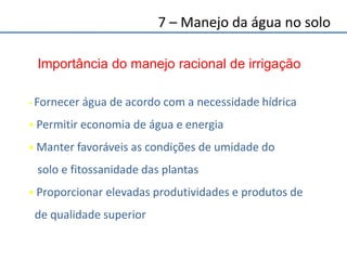 7 – Manejo da água no solo
 Fornecer água de acordo com a necessidade hídrica
 Permitir economia de água e energia
 Manter favoráveis as condições de umidade do
solo e fitossanidade das plantas
 Proporcionar elevadas produtividades e produtos de
de qualidade superior
Importância do manejo racional de irrigação
 